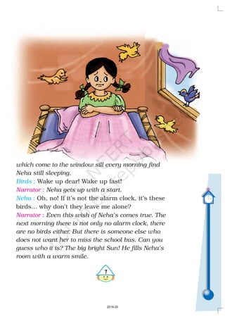 %
which come to the window sill every morning find
Neha still sleeping.
Neha gets up with a start.
Even this wish of Neha’s comes true. The
next morning there is not only no alarm clock, there
are no birds either. But there is someone else who
does not want her to miss the school bus. Can you
guess who it is? The big bright Sun! He fills Neha’s
room with a warm smile.
Wake up dear! Wake up fast!
Oh, no! If it’s not the alarm clock, it’s these
birds… why don’t they leave me alone?
Birds
Neha
:
:
Narrator
Narrator
:
:
2019-20
 