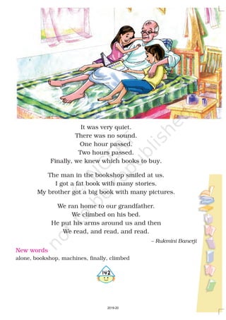 It was very quiet.
There was no sound.
One hour passed.
Two hours passed.
Finally, we knew which books to buy.
The man in the bookshop smiled at us.
I got a fat book with many stories.
My brother got a big book with many pictures.
We ran home to our grandfather.
We climbed on his bed.
He put his arms around us and then
We read, and read, and read.
– Rukmini Banerji
New words
alone, bookshop, machines, finally, climbed
4142
2019-20
 