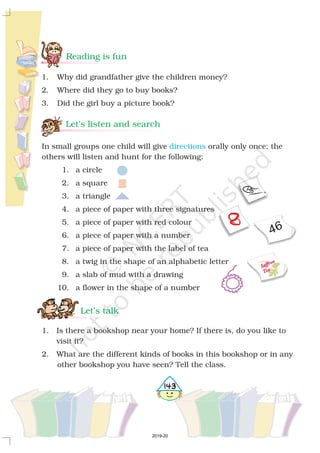 Reading is fun
1. Why did grandfather give the children money?
2. Where did they go to buy books?
3. Did the girl buy a picture book?
46
Saffron
Tea
5143
In small groups one child will give orally only once; the
others will listen and hunt for the following:
1. a circle
2. a square
3. a triangle
4. a piece of paper with three signatures
5. a piece of paper with red colour
6. a piece of paper with a number
7. a piece of paper with the label of tea
8. a twig in the shape of an alphabetic letter
9. a slab of mud with a drawing
10. a flower in the shape of a number
directions
1. Is there a bookshop near your home? If there is, do you like to
visit it?
2. What are the different kinds of books in this bookshop or in any
other bookshop you have seen? Tell the class.
Let’s listen and search
Let’s talk
2019-20
 