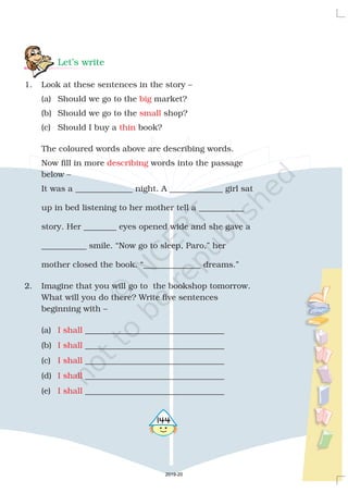 Let’s write
1. Look at these sentences in the story –
(a) Should we go to the market?
(b) Should we go to the shop?
(c) Should I buy a book?
The coloured words above are describing words.
Now fill in more words into the passage
below –
It was a ______________ night. A _____________ girl sat
up in bed listening to her mother tell a ___________
story. Her ________ eyes opened wide and she gave a
___________ smile. “Now go to sleep, Paro,” her
mother closed the book. “______________ dreams.”
2. Imagine that you will go to the bookshop tomorrow.
What will you do there? Write five sentences
beginning with –
(a) __________________________________
(b) __________________________________
(c) __________________________________
(d) __________________________________
(e) __________________________________
big
small
thin
describing
I shall
I shall
I shall
I shall
I shall
4144
2019-20
 