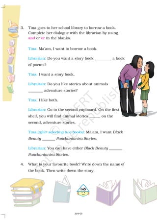 3. Tina goes to her school library to borrow a book.
Complete her dialogue with the librarian by using
or in the blanks.
Ma’am, I want to borrow a book.
Do you want a story book _________ a book
of poems?
I want a story book.
Do you like stories about animals
________ adventure stories?
I like both.
Go to the second cupboard. On the first
shelf, you will find animal stories ______ on the
second, adventure stories.
Ma’am, I want
_______ .
You can have either _______
.
4. What is your favourite book? Write down the name of
the book. Then write down the story.
Black
Beauty Panchantantra Stories
Black Beauty
Panchantantra Stories
and or
Tina:
Librarian:
Tina:
Librarian:
Tina:
Librarian:
Tina ( :
Librarian:
after selecting two books)
5145
2019-20
 