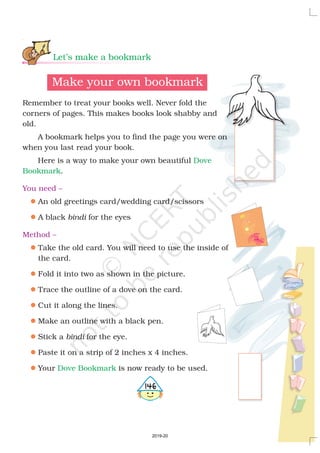 Let’s make a bookmark
Dove
Bookmark
Dove Bookmark
Make your own bookmark
Remember to treat your books well. Never fold the
corners of pages. This makes books look shabby and
old.
A bookmark helps you to find the page you were on
when you last read your book.
Here is a way to make your own beautiful
.
An old greetings card/wedding card/scissors
A black for the eyes
Take the old card. You will need to use the inside of
the card.
Fold it into two as shown in the picture.
Trace the outline of a dove on the card.
Cut it along the lines.
Make an outline with a black pen.
Stick a for the eye.
Paste it on a strip of 2 inches x 4 inches.
Your is now ready to be used.
bindi
bindi
You need –
Method –
l
l
l
l
l
l
l
l
l
l
4146
2019-20
 