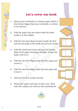 1. Spread your notebook on a brown paper which is
four inches bigger than your notebook, as shown
in the picture.
2. Fold the paper into two halves with the book
inside it in the middle.
3. Fold the two open flaps of paper inside the first
and the last page of the book and press to crease.
4. Fold the closed end of the two top and bottom
flaps of the paper, forming a triangle. Crease the
paper and cut it.
5. Fold the two front flaps inside the first page and
crease it.
6. Fold the two back flaps under the last page and
crease it.
7. Now your book is neatly covered.
8. Write your name and class on the cover. Then
write the subject you will use this notebook for.
Let’s cover our book
5147
2019-20
 