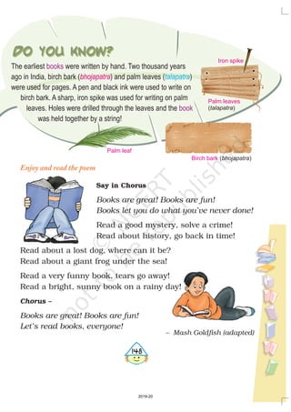 Do you know?Do you know? Iron spike
Birch bark ( )bhojapatra
Palm leaves
( )talapatra
Palm leaf
The earliest were written by hand. Two thousand years
ago in India, birch bark ( ) and palm leaves ( )
were used for pages. A pen and black ink were used to write on
birch bark. A sharp, iron spike was used for writing on palm
leaves. Holes were drilled through the leaves and the
was held together by a string!
books
book
bhojapatra talapatra
Enjoy and read the poem
Say in Chorus
Books are great! Books are fun!
Books let you do what you’ve never done!
Books are great! Books are fun!
Let’s read books, everyone!
Read a good mystery, solve a crime!
Read about history, go back in time!
Read about a lost dog, where can it be?
Read about a giant frog under the sea!
Read a very funny book, tears go away!
Read a bright, sunny book on a rainy day!
Chorus –
– Mash Goldfish (adapted)
4148
2019-20
 