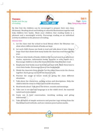 By this Unit the children can be encouraged to prepare their own class
dictionary. Reading aloud and looking at colourful illustrations together will
help children love books. Show your children that reading books is a
pleasant and a meaningful activity. Encourage reading as an individual
activity in addition to the pleasure of reading.
1. Let the class visit the school or local library where the librarian can
show where different kinds of books are kept.
2. Let each child choose one book to read and talk about it later. Keep a
large chart that shows how many books the class has read through the
year.
3. Find out what kinds of books children like to read most (e.g. adventure
stories, mysteries, information books, humour or even comics etc.).
Encourage children to describe favourite books that they have read.
4. Emphasise how books must be loved and kept well. Show them how to
cover their books. Encourage them to use bookmarks.
5. Divide the class into three groups. Let the entire class recite the chorus
together. Each group can recite two lines in turn.
6. Practise the usage of future tense by giving the class different
situations.
7. Talk about the characters, setting, action and descriptions. Help the
child to link the story to events and real life situations.
8. Read words aloud. Talk about the letters, sounds and meanings.
9. Take care to see that the language is at the child’s level, the material
varied and stories joyful.
10. Carry out a brief conversation, involving seeking and giving
information.
11. Take dictation of simple sentences and practise copy writing from the
blackboard and textbook, and use common punctuation marks.
Library time
Unit 8
Poem :
Story:
Books
Going to Buy a Book
THEMES
Books and the joy
of reading Tea h r's a ec pe g
5149
2019-20
 