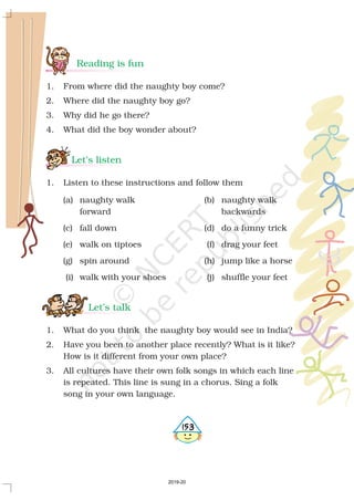 Reading is fun
Let’s listen
Let’s talk
1. From where did the naughty boy come?
2. Where did the naughty boy go?
3. Why did he go there?
4. What did the boy wonder about?
1. Listen to these instructions and follow them
(a) naughty walk (b) naughty walk
forward backwards
(c) fall down (d) do a funny trick
(e) walk on tiptoes (f) drag your feet
(g) spin around (h) jump like a horse
(i) walk with your shoes (j) shuffle your feet
1. What do you think the naughty boy would see in India?
2. Have you been to another place recently? What is it like?
How is it different from your own place?
3. All cultures have their own folk songs in which each line
is repeated. This line is sung in a chorus. Sing a folk
song in your own language.
5153
2019-20
 