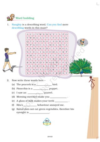 Word building
1. is a describing word. more
words in this maze?
2. Now write these words here –
(a) The peacock is a _____________ bird.
(b) Pinocchio is a _____________ puppet.
(c) I saw an _____________ quarrel.
(d) Morning exercises make you ______________ .
(e) A glass of milk makes your teeth ___________ .
(f) Rita’s ___________ behaviour annoyed me.
(g) Rahul does not eat green vegetables, therefore his
eyesight is _________________.
Naughty Can you find
describing
A
F
Q
W
A
N
B
E
B
Y
Q
X
C
W
T
P
E
C
M
L
N
L
I
V
J
B
C
G
B
E
S
T
R
O
N
G
V
E
N
O
N
L
I
A
P
R
O
W
W
A
O
C
K
I
E
A
D
O
A
N
X
U
N
A
U
G
H
T
Y
K
U
R
B
T
O
L
D
O
E
A
W
E
A
K
X
I
J
M
C
O
A
Y
O
A
A
E
T
F
S
E
I
D
L
R
S
L
R
F
I
U
G
L
Y
A
T
U
W
P
A
R
L
L
R
Q
D
I
H
D
I
A
I
D
P
Y
E
V
O
R
Y
E
F
I
A
A
O
K
O
A
L
P
O
A
T
P
N
T
4154
2019-20
 