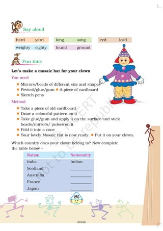 Say aloud
Fun time
hard yard long song red lead
weighty eighty found ground
Mirrors/beads of different size and shapes
Fevicol/glue/gum A piece of cardboard
Sketch pens
Take a piece of old cardboard
Draw a colourful pattern on it
Take glue/gum and apply it on the surface and stick
beads/mirrors/ pulses on it
Fold it into a cone
Your lovely Mosaic Hat is now ready. Put it on your clown.
Which country does your clown belong to? Now complete
the table below –
India Indian
Scotland ___________
Australia ___________
France ___________
Japan ___________
Let’s make a mosaic hat for your clown
You need
Method
l
l
l
l
l
l
l
l
l
l
Nation Nationality
4156
2019-20
 
