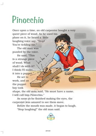 Once upon a time, an old carpenter bought a very
queer piece of wood. As he used his
plane on it, he heard a little
laughing voice say, “Stop!
You’re tickling me.”
The old man was
puzzled by the voice.
He said, “This
is a strange piece
of wood. What
shall I do with it?
I think I’ll make
it into a puppet.”
He set to
work, and as
the puppet
boy took
shape, the old man said, “He must have a name.
I will call him Pinocchio.”
As soon as he finished making the eyes, the
carpenter was amazed to see them move.
Before the mouth was made, it began to laugh.
“Stop laughing!” the old man said.
Pinocchio
5157
2019-20
 
