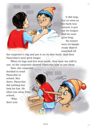 It did stop,
but as soon as
his back was
turned, it put
out its tongue.
And its nose
grew long.
No sooner
were its hands
ready than it
snatched off
the carpenter’s wig and put it on its own head. And then
Pinocchio’s nose grew longer.
When its legs and feet were made, they were too stiff to
use, so the carpenter showed Pinocchio how to use them.
Now, the carpenter
decided to send
Pinocchio to
school. But
there, Pinocchio
did nothing but
look for fun. He
often ran away from
school.
“Why
don’t you
4158
2019-20
 
