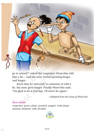 go to school?” asked the carpenter. Pinocchio told
him a lie... and his nose started growing longer
and longer.
Each time he was rude to someone or told a
lie, his nose grew longer. Finally Pinocchio said,
“I’m glad to be a real boy. I’ll never lie again.”
– Adapted from the story of Pinocchio
New words
carpenter, queer, plane, puzzled, puppet, took shape,
amazed, finished, stiff, decided
5159
2019-20
 