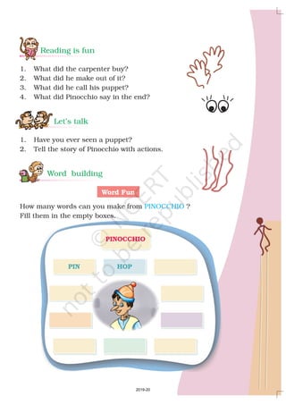 Reading is fun
Let’s talk
Word building
1. What did the carpenter buy?
2. What did he make out of it?
3. What did he call his puppet?
4. What did Pinocchio say in the end?
1. Have you ever seen a puppet?
2. Tell the story of Pinocchio with actions.
How many words can you make from ?
Fill them in the empty boxes.
Word Fun
PINOCCHIO
PINOCCHIO
PIN HOP
2019-20
 