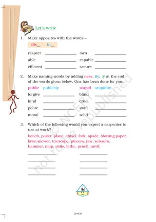 Let’s write
ty
1. Make opposites with the words –
__ __
respect _________________ own _________________
able _________________ capable _________________
efficient _________________ secure _________________
2. Make naming words by adding , , at the end
of the words given below. One has been done for you.
forgive _________________ blind _________________
kind _________________ cruel _________________
polite _________________ swift _________________
moral _________________ solid _________________
3. Which of the following would you expect a carpenter to
use at work?
_______________ _______________
_______________ _______________
_______________ _______________
_______________ _______________
dis
ness
bench, poker, plane, chisel, fork, spade, blotting paper,
lawn-mower, telescope, pincers, jaw, scissors,
hammer, map, nails, lathe, pencil, anvil.
in
ity
public stupidpublicity stupidity
5161
2019-20
 