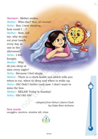 '
New words
snuggles, mutters, window sill, relax
Narrator :
Who else? You, of course!
But, I was sleeping,
how could I …?
Now, tell
me, why do you
eat your lunch
every day at
one in the
afternoon?
I feel
hungry.
Why
do you sleep at
nine every night?
Because I feel sleepy.
There is a clock inside you which tells you
when to eat, when to sleep and when to wake up.
Oh! Ooh! I better rush now. I don’t want to
miss the bus.
RELAX! Today is Sunday!
Oh! Oh! Oh!
Mother smiles.
– Adapted from Neha’s Alarm Clock
by Girija Rani Asthana
Mother
Neha
Mother
Neha
Mother
Neha
Mother
Neha
Mother
Neha
:
:
:
:
:
:
:
:
:
:
2019-20
 