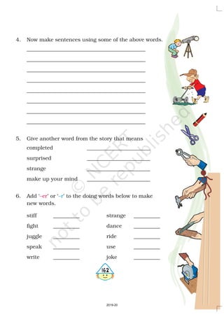 4. Now make sentences using some of the above words.
_____________________________________________
_____________________________________________
_____________________________________________
_____________________________________________
_____________________________________________
_____________________________________________
_____________________________________________
_____________________________________________
5. Give another word from the story that means
completed ________________________
surprised ________________________
strange ________________________
make up your mind ________________________
6. Add ‘ ’ or ‘ ’ to the doing words below to make
new words.
stiff __________ strange __________
fight __________ dance __________
juggle __________ ride __________
speak __________ use __________
write __________ joke __________
–er –r
4162
2019-20
 
