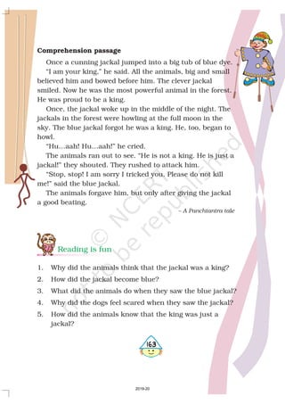 Comprehension passage
Once a cunning jackal jumped into a big tub of blue dye.
“I am your king,” he said. All the animals, big and small
believed him and bowed before him. The clever jackal
smiled. Now he was the most powerful animal in the forest.
He was proud to be a king.
Once, the jackal woke up in the middle of the night. The
jackals in the forest were howling at the full moon in the
sky. The blue jackal forgot he was a king. He, too, began to
howl.
“Hu…aah! Hu…aah!” he cried.
The animals ran out to see. “He is not a king. He is just a
jackal!” they shouted. They rushed to attack him.
“Stop, stop! I am sorry I tricked you. Please do not kill
me!” said the blue jackal.
The animals forgave him, but only after giving the jackal
a good beating.
– A Panchtantra tale
Reading is fun
1. Why did the animals think that the jackal was a king?
2. How did the jackal become blue?
3. What did the animals do when they saw the blue jackal?
4. Why did the dogs feel scared when they saw the jackal?
5. How did the animals know that the king was just a
jackal?
5163
2019-20
 