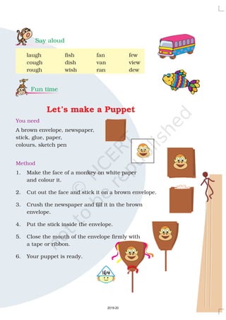 Say aloud
Fun time
laugh fish fan few
cough dish van view
rough wish ran dew
A brown envelope, newspaper,
stick, glue, paper,
colours, sketch pen
1. Make the face of a monkey on white paper
and colour it.
2. Cut out the face and stick it on a brown envelope.
3. Crush the newspaper and fill it in the brown
envelope.
4. Put the stick inside the envelope.
5. Close the mouth of the envelope firmly with
a tape or ribbon.
6. Your puppet is ready.
Let’s make a Puppet
You need
Method
4164
2019-20
 