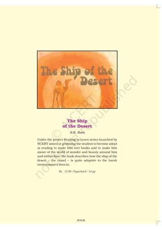 The Ship
of the Desert
S.K. Ram
Under the project Reading to Learn series launched by
NCERT aimed at grooming the student to become adept
at reading to make him love books and to make him
aware of the world of wonder and beauty around him
and within him, the book describes how the ship of the
desert – the camel – is quite adaptive to the harsh
environment it lives in.
Rs. 15.00 / Paperback / 14 pp
2019-20
 