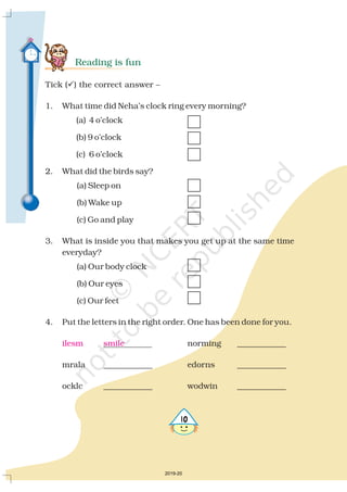 Reading is fun
Tick ( ) the correct answer
1. What time did Neha’s clock ring every morning?
(a) 4 o’clock
(b) 9 o’clock
(c) 6 o’clock
2. What did the birds say?
(a) Sleep on
(b) Wake up
(c) Go and play
3. What is inside you that makes you get up at the same time
everyday?
(a) Our body clock
(b) Our eyes
(c) Our feet
4. Put the letters in the right order. One has been done for you.
norming ____________
mrala ____________ edorns ____________
ocklc ____________ wodwin ____________
? –
ilesm smile
2019-20
 