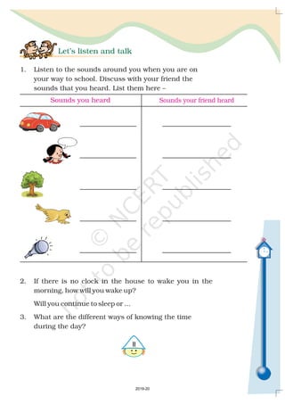 Let’s listen and talk
1. Listen to the sounds around you when you are on
your way to school. Discuss with your friend the
sounds that you heard. List them here –
2. If there is no clock in the house to wake you in the
morning, how will you wake up?
Will you continue to sleep or ...
3. What are the different ways of knowing the time
during the day?

Sounds you heard Sounds your friend heard
2019-20
 