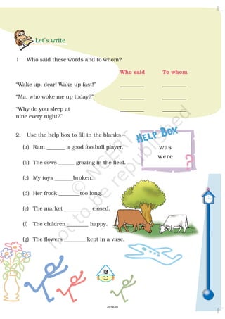 Let’s write
1. Who said these words and to whom?
“Wake up, dear! Wake up fast!” _________ _________
“Ma, who woke me up today?” _________ _________
“Why do you sleep at _________ _________
nine every night?”
2. Use the help box to fill in the blanks –
(a) Ram _______ a good football player.
(b) The cows ______ grazing in the field.
(c) My toys _______broken.
(d) Her frock ________too long.
(e) The market __________ closed.
(f) The children ________ happy.
(g) The flowers ________ kept in a vase.
Who said To whom
was
were
Help Box
!
2019-20
 
