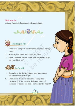 New words
mirror, funniest, breathing, sticking, giggle
19
Reading is fun
Let’s talk
1. Why does the poet feel that the nose is a funny
thing?
2. Why is your nose important for you?
3. Does the child in the poem like her nose? Why
do you think so?
1. Describe a few funny things you have seen.
Do they make you laugh?
2. What does ‘features’ mean? Look up the
dictionary. What are the different kinds of
features of people we come across in the world?
2019-20
 
