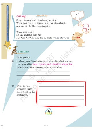 Fun time
1. Sit in groups.
2. Look at your friend's face and describe what you see.
Use words like , , , , ,
to help you. You can use other words also.
_________________________________________________
_________________________________________________
_________________________________________________
3. What is your
favourite fruit?
Describe it in five
sentences.
long round oval slanted sharp flat
20
Sing this song and march as you sing.
When you come to ginger, take two steps back
and say 2 - 3. Then start again.
There was a girl
So tall and thin and fair
Her hair, her hair was the delicate shade of ginger.
Let’s sing
2019-20
 