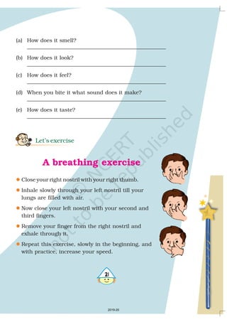 (a) How does it smell?
____________________________________________________
(b) How does it look?
____________________________________________________
(c) How does it feel?
____________________________________________________
(d) When you bite it what sound does it make?
____________________________________________________
(e) How does it taste?
____________________________________________________
Close your right nostril with your right thumb.
Inhale slowly through your left nostril till your
lungs are filled with air.
Now close your left nostril with your second and
third fingers.
Remove your finger from the right nostril and
exhale through it.
Repeat this exercise, slowly in the beginning, and
with practice, increase your speed.
Let’s exercise
A breathing exercise
l
l
l
l
l
2019-20
 
