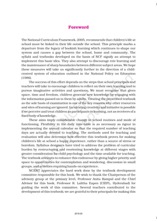 The National Curriculum Framework, 2005, recommends that children’s life at
school must be linked to their life outside the school. This principle marks a
departure from the legacy of bookish learning which continues to shape our
system and causes a gap between the school, home and community. The
syllabi and textbooks developed on the basis of NCF signify an attempt to
implement this basic idea. They also attempt to discourage rote learning and
the maintenance of sharp boundaries between different subject areas. We hope
these measures will take us significantly further in the direction of a child-
centred system of education outlined in the National Policy on Education
(1986).
The success of this effort depends on the steps that school principals and
teachers will take to encourage children to reflect on their own learning and to
pursue imaginative activities and questions. We must recognise that given
space, time and freedom, children generate new knowledge by engaging with
the information passed on to them by adults. Treating the prescribed textbook
as the sole basis of examination is one of the key reasons why other resources
and sites of learning are ignored. Inculcating creativity and initiative is possible
if we perceive and treat children as participants in learning, not as receivers of a
fixed body of knowledge.
These aims imply considerable change in school routines and mode of
functioning. Flexibility in the daily time-table is as necessary as rigour in
implementing the annual calendar so that the required number of teaching
days are actually devoted to teaching. The methods used for teaching and
evaluation will also determine how effective this textbook proves for making
children’s life at school a happy experience, rather than a source of stress or
boredom. Syllabus designers have tried to address the problem of curricular
burden by restructuring and reorienting knowledge at different stages with
greater consideration for child psychology and the time available for teaching.
The textbook attempts to enhance this endeavour by giving higher priority and
space to opportunities for contemplation and wondering, discussion in small
groups, and activities requiring hands-on experience.
NCERT appreciates the hard work done by the textbook development
committee responsible for this book. We wish to thank the Chairperson of the
advisory group at the primary level, Professor Anita Rampal and the Chief
Advisor for this book, Professor R. Lalitha Eapen (CIEFL, Hyderabad) for
guiding the work of this committee. Several teachers contributed to the
development of this textbook; we are grateful to their principals for making this
Foreword
2019-20
 