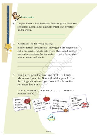 Let’s write
__________________________________________
__________________________________________
1. Do you know a fish breathes from its gills? Write two
sentences about other animals which can breathe
under water.
2. Punctuate the following passage.
mother father neelam said i have got a fire engine ive
got a fire engine whats this whats this called mother
somewhat confused by the noise ive got a fire engine
mother come and see it.
________________________________________________
________________________________________________
________________________________________________
3. Using a red pencil, choose and circle the things
whose smell you like. Now with a blue pencil circle
the things whose smell you do not like. Make five
sentences like this –
I like / do not like the smell of ............. because it
reminds me of..........
petrol
rose
scent
chocolate
dirty shoes
soap
agarbatti
marigold
paint
garbage
coffee
elaichi
chips
rotten fruitshampoo
champa
2019-20
 