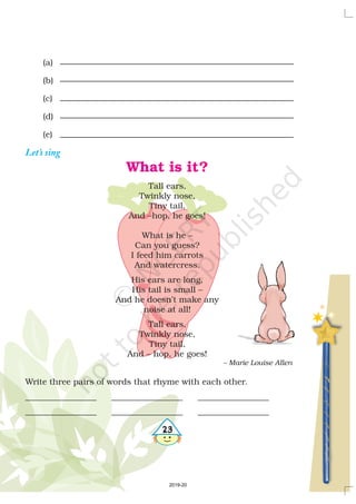 4
4
4
4
23
(a)
(b)
(c)
(d)
(e)
Let’s sing
What is it?
Tall ears,
Twinkly nose,
Tiny tail,
And –hop, he goes!
What is he –
Can you guess?
I feed him carrots
And watercress.
His ears are long,
His tail is small –
And he doesn’t make any
noise at all!
Tall ears,
Twinkly nose,
Tiny tail,
And – hop, he goes!
Write three pairs of words that rhyme with each other.
_________________ _________________ _________________
_________________ _________________ _________________
– Marie Louise Allen
2019-20
 