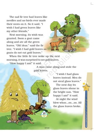25
The sad fir tree had leaves like
needles and no birds ever made
their nests on it. So it said, “I
wish I had green leaves like
my other friends.”
Next morning, its wish was
granted. Soon a goat came
along and ate all the green
leaves. “Oh! dear,” said the fir
tree. “I wish I had gold leaves as
goats do not eat gold leaves.”
When the little fir tree woke up the next
morning, it was surprised to see gold leaves.
“How happy I am!” it said.
A man came along and stole the
gold leaves.
“I wish I had glass
leaves instead. Men do
not steal glass leaves.”
The next day its
glass leaves shone in
the bright sun. “How
happy I am!” it said.
At night the wind
blew whoo...oo...oo. All
the glass leaves broke.
25
2019-20
 