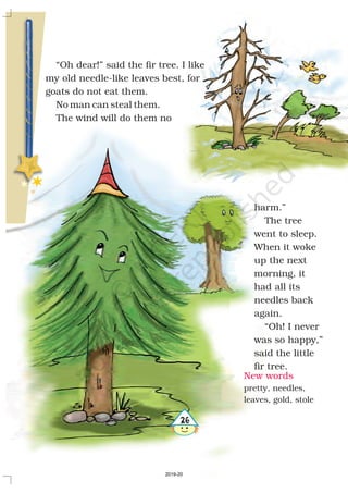 “Oh dear!” said the fir tree. I like
my old needle-like leaves best, for
goats do not eat them.
No man can steal them.
The wind will do them no
harm.”
The tree
went to sleep.
When it woke
up the next
morning, it
had all its
needles back
again.
“Oh! I never
was so happy,”
said the little
fir tree.
New words
pretty, needles,
leaves, gold, stole
26
2019-20
 