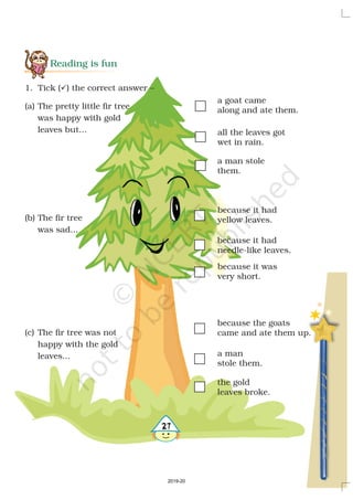 Reading is fun
(a) The pretty little fir tree
was happy with gold
leaves but...
(b) The fir tree
was sad...
(c) The fir tree was not
happy with the gold
leaves...
a man stole
them.
all the leaves got
wet in rain.
a goat came
along and ate them.
1. Tick ( ) the correct answer –?
because the goats
came and ate them up.
a man
stole them.
the gold
leaves broke.
27
because it had
yellow leaves.
because it had
needle-like leaves.
because it was
very short.
2019-20
 