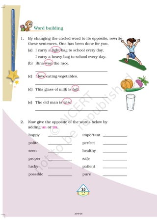 Word building
1. By changing the circled word to its opposite, rewrite
these sentences. One has been done for you.
(a) I carry a light bag to school every day.
I carry a heavy bag to school every day.
(b) Rina won the race.
_______________________________________
(c) I love eating vegetables.
_______________________________________
(d) This glass of milk is full.
_______________________________________
(e) The old man is wise.
_______________________________________
2. Now give the opposite of the words below by
adding or .
happy _____________ important _____________
polite _____________ perfect _____________
seen _____________ healthy _____________
proper _____________ safe _____________
lucky _____________ patient _____________
possible _____________ pure _____________
un im
28
2019-20
 