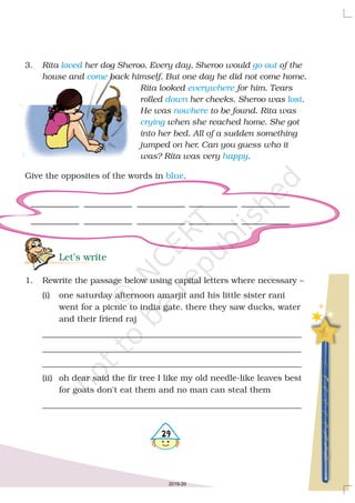 29
3.
Give the opposites of the words in .
Rita her dog Sheroo. Every day, Sheroo would of the
house and back himself. But one day he did not come home.
Rita looked for him. Tears
rolled her cheeks. Sheroo was .
He was to be found. Rita was
when she reached home. She got
into her bed. All of a sudden something
jumped on her. Can you guess who it
was? Rita was very .
loved go out
come
everywhere
down lost
nowhere
crying
happy
blue
Let’s write
1. Rewrite the passage below using capital letters where necessary –
(i) one saturday afternoon amarjit and his little sister rani
went for a picnic to india gate. there they saw ducks, water
and their friend raj
______________________________________________________________
______________________________________________________________
______________________________________________________________
(ii) oh dear said the fir tree I like my old needle-like leaves best
for goats don't eat them and no man can steal them
______________________________________________________________
2019-20
 