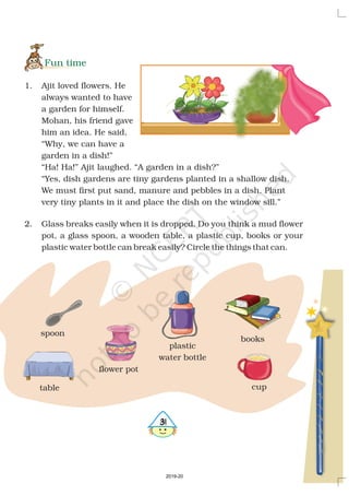 31
Fun time
1. Ajit loved flowers. He
always wanted to have
a garden for himself.
Mohan, his friend gave
him an idea. He said,
“Why, we can have a
garden in a dish!”
“Ha! Ha!” Ajit laughed. “A garden in a dish?”
“Yes, dish gardens are tiny gardens planted in a shallow dish.
We must first put sand, manure and pebbles in a dish. Plant
very tiny plants in it and place the dish on the window sill.”
2. Glass breaks easily when it is dropped. Do you think a mud flower
pot, a glass spoon, a wooden table, a plastic cup, books or your
plastic water bottle can break easily? Circle the things that can.
spoon
table cup
books
plastic
water bottle
flower pot
2019-20
 