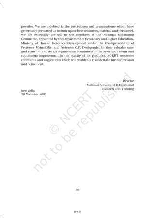 possible. We are indebted to the institutions and organisations which have
generously permitted us to draw upon their resources, material and personnel.
We are especially grateful to the members of the National Monitoring
Committee, appointed by the Department of Secondary and Higher Education,
Ministry of Human Resource Development under the Chairpersonship of
Professor Mrinal Miri and Professor G.P. Deshpande, for their valuable time
and contribution. As an organisation committed to the systemic reform and
continuous improvement in the quality of its products, NCERT welcomes
comments and suggestions which will enable us to undertake further revision
and refinement.
National Council of Educational
Research and Training
Director
New Delhi
20 November 2006
(iv)
2019-20
 