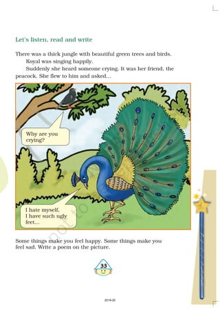 33
Let’s listen, read and write
There was a thick jungle with beautiful green trees and birds.
Koyal was singing happily.
Suddenly she heard someone crying. It was her friend, the
peacock. She flew to him and asked...
Some things make you feel happy. Some things make you
feel sad. Write a poem on the picture.
Why are you
crying?
I hate myself,
I have such ugly
feet...
2019-20
 