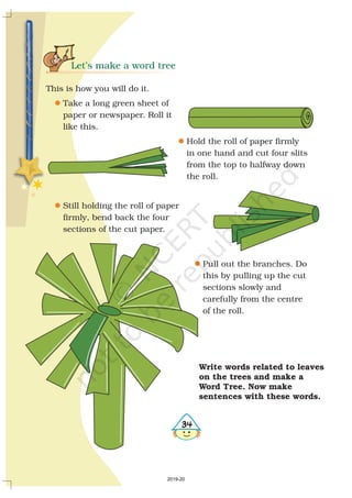 Let’s make a word tree
This is how you will do it.
Take a long green sheet of
paper or newspaper. Roll it
like this.
Hold the roll of paper firmly
in one hand and cut four slits
from the top to halfway down
the roll.
Still holding the roll of paper
firmly, bend back the four
sections of the cut paper.
Pull out the branches. Do
this by pulling up the cut
sections slowly and
carefully from the centre
of the roll.
l
l
l
l
34
Write words related to
on the and make a
Word Tree. Now make
sentences with these words.
leaves
trees
2019-20
 
