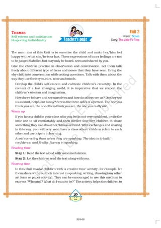 The main aim of this Unit is to sensitise the child and make her/him feel
happy with what she/he is or has. These expressions of inner feelings are not
to be judged/labelled but only be heard seen and shared by you.
If you have a child in your class who you feel is not very confident, invite the
little one to sit comfortably and then involve four/five children to share
something they like about her/him as a friend. With exchanges and sharing
in this way, you will very soon have a class where children relate to each
other and participate in learning.
Read the text aloud with voice modulation.
Let the children read the text along with you.
In this Unit involve children with ‘a creative time’ activity, for example, let
them share with you their interest in speaking, writing, drawing (any other
art form or paper activity). They can be encouraged to use this medium to
express “Who am I? What do I want to be?” The activity helps the children to
may ,
Give the children practice in observation and conversation. Let them talk
freely about different type of faces and noses that they have seen. Bring the
shy child into conversation while asking questions. Talk with them about the
way they use their eyes, ears, nose and minds.
Develop the child’s self-esteem and cultivate children’s creativity. In the
context of a fast changing world, it is imperative that we respect the
children’s wisdom and imagination.
How do we behave and see ourselves and how do others see us? Do they see
us as kind, helpful or funny? Stress the three sides of a person. The one you
think you are, the one others think you are, the one you really are.
Avoid correcting them when they are speaking. The idea is to build
confidence, and finally, fluency in speaking.
Step 1 :
Step 2 :
Warm up
Reading time
Sharing time
35
Unit 2
Poem :
Story:
Noses
The Little Fir Tree
THEMES
Self-esteem and satisfaction
Respecting individuality Tea h r's a ec pe g
2019-20
 