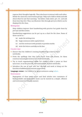 express their thoughts logically. They also learn to interact with each other.
Divide the class into conversation groups. Help each child to think and talk
about what he saw that morning – his father, baby sister, pet, etc. and ask
them how they feel. They can illustrate this through pictures which can be
displayed in the class.
Help children improve their handwriting with practice but guide them by
precept and discussion.
Handwriting suggestions can be put up on a chart for the class. Some of
these can be to –
(a) make the writing even
(b) begin sentences with capital letters
(c) end the sentences with periods or question marks
(d) write the letters carefully on the line.
Ensure that the children’s running handwriting is done in their
notebooks.
From the spellings that they have learnt from this lesson, let them
construct meaningful sentences in their notebooks.
Try to teach organisational skills. Let children make a poem on their
eyes/ears, or on the peacock, our national bird, in their notebooks.
Introduce the use of ‘and’ and ‘but’ through oral work to bring out the
function of addition and contrast respectively.
Let children be given sentences using / .
Segregation of class waste-paper and food articles into containers of
biodegradable and degradable waste can be started in a simple, efficient
and environmental friendly manner.
Language corner :
Writing time
Creative time
Environment
l
l
l
l
is are
36
2019-20
 