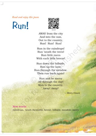 Run!
Read and enjoy this poem
AWAY from the city
And into the sun,
Out to the country,
Run! Run! Run!
Run in the raindrops!
Run ’neath the trees!
Run little races
With each little breeze!
Run down the hillside,
Run up the lane;
Run through the meadow,
Then run back again!
Run and be merry
All through the day!
Run to the country,
Away! Away!
– Mary Daunt
New words
raindrops, ’neath (beneath), breeze, hillside, meadow, merry
2019-20
 