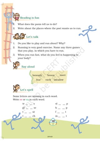 4
Reading is fun
Let’s talk
Say aloud
Let’s spell
1. What does the poem tell us to do?
2. Write about the places where the poet wants us to run.
1. Do you like to play and run about? Why?
2. Running is very good exercise. Name any three games
that you play, in which you have to run.
3. When you run fast, what do you feel is happening to
your body?
Some letters are missing in each word.
Write or in each word.
tr __ __ s sl __ __ p
pl __ __ se b __ __ p
t __ __ se f __ __ t
t __ __ ch m __ __ t
ee ea
beneath breeze meet
fear each meadow

2019-20
 