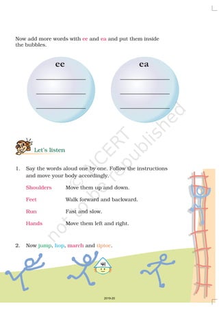 5
Now add more words with and and put them inside
the bubbles.
1. Say the words aloud one by one. Follow the instructions
and move your body accordingly.
Move them up and down.
Walk forward and backward.
Fast and slow.
Move them left and right.
2. Now , , and .
ee ea
Shoulders
Feet
Run
Hands
march
Let’s listen
jump hop tiptoe

ee ea
2019-20
 