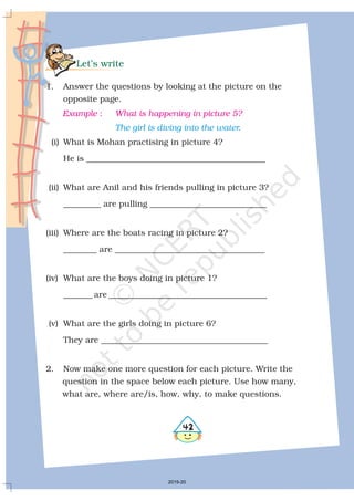 Let’s write
1. Answer the questions by looking at the picture on the
opposite page.
(i) What is Mohan practising in picture 4?
He is ___________________________________________
(ii) What are Anil and his friends pulling in picture 3?
_________ are pulling ____________________________
(iii) Where are the boats racing in picture 2?
________ are ____________________________________
(iv) What are the boys doing in picture 1?
_______ are ______________________________________
(v) What are the girls doing in picture 6?
They are ________________________________________
2. Now make one more question for each picture. Write the
question in the space below each picture. Use how many,
what are, where are/is, how, why, to make questions.
Example What is happening in picture 5?:
The girl is diving into the water.
2019-20
 