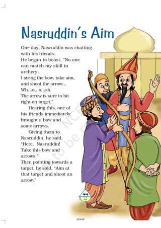 One day, Nasruddin was chatting
with his friends.
He began to boast, “No one
can match my skill in
archery.
I string the bow, take aim,
and shoot the arrow...
Wh...o...o...sh.
The arrow is sure to hit
right on target.”
Hearing this, one of
his friends immediately
brought a bow and
some arrows.
Giving them to
Nasruddin, he said,
“Here, Nasruddin!
Take this bow and
arrows.”
Then pointing towards a
target, he said, “Aim at
that target and shoot an
arrow.”
Nasruddin’s Aim
44
2019-20
 