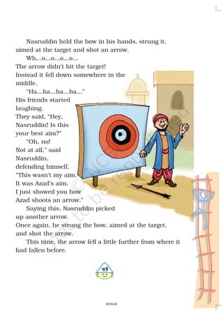 Nasruddin held the bow in his hands, strung it,
aimed at the target and shot an arrow.
Wh...o...o...o...o...
The arrow didn’t hit the target!
Instead it fell down somewhere in the
middle.
“Ha...ha...ha...ha...”
His friends started
laughing.
They said, “Hey,
Nasruddin! Is this
your best aim?”
“Oh, no!
Not at all,” said
Nasruddin,
defending himself.
“This wasn’t my aim.
It was Azad’s aim.
I just showed you how
Azad shoots an arrow.”
Saying this, Nasruddin picked
up another arrow.
Once again, he strung the bow, aimed at the target,
and shot the arrow.
This time, the arrow fell a little further from where it
had fallen before.
#
2019-20
 