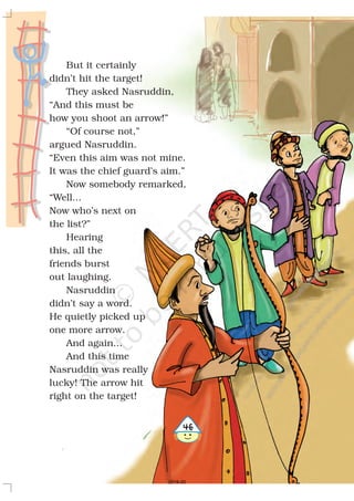 But it certainly
didn’t hit the target!
They asked Nasruddin,
“And this must be
how you shoot an arrow!”
“Of course not,”
argued Nasruddin.
“Even this aim was not mine.
It was the chief guard’s aim.”
Now somebody remarked,
“Well...
Now who’s next on
the list?”
Hearing
this, all the
friends burst
out laughing.
Nasruddin
didn’t say a word.
He quietly picked up
one more arrow.
And again...
And this time
Nasruddin was really
lucky! The arrow hit
right on the target!
$
2019-20
 