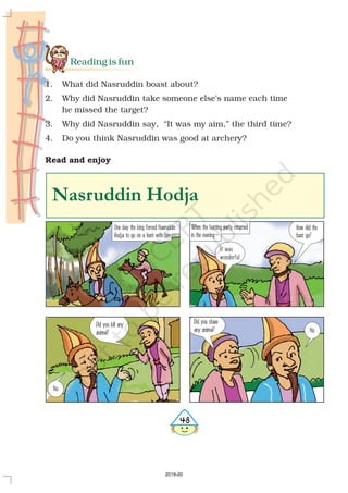 Reading is fun
1. What did Nasruddin boast about?
2. Why did Nasruddin take someone else’s name each time
he missed the target?
3. Why did Nasruddin say, “It was my aim,” the third time?
4. Do you think Nasruddin was good at archery?
Read and enjoy
Nasruddin Hodja
One day the king forced Nasruddin
Hodja to go on a hunt with him.
When the hunting party returned
in the evening—
How did the
hunt go?
No.
Did you kill any
animal?
It was
wonderful.
No.
Did you chase
any animal?

2019-20
 